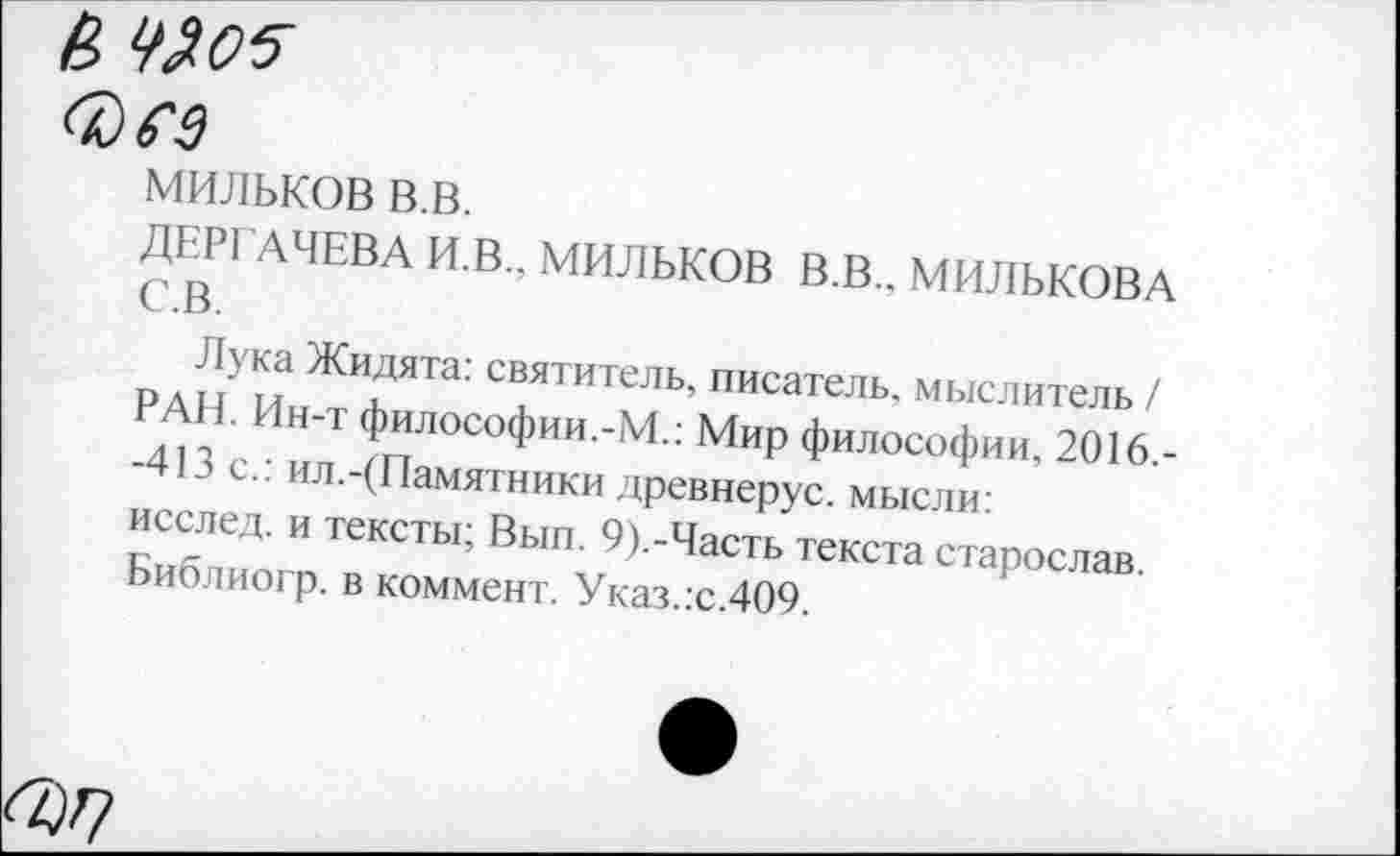 ﻿&
Фм
мильков в.в.
ДЕРГАЧЕВА И.В., МИЛЬКОВ В.В., МИЛЬКОВА с.в.
Лука Жидята: святитель, писатель, мыслитель / РАН. Ин-т философии.-М.: Мир философии, 2016.--413с.: ил.-(Памятники древнерус. мысли: исслед. и тексты; Вып. 9).-Часть текста старослав. Библиогр. в коммент. Указ.:с.409.